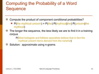 Computing the Probability of a Word Sequence Compute the product of component conditional probabilities? P( the mythical unicorn ) = P( the ) P( mythical | the ) P( unicorn | the mythical ) The longer the sequence, the less likely we are to find it in a training corpus  P( Most biologists and folklore specialists believe that in fact the mythical unicorn horns derived from the narwhal ) Solution:  approximate using n-grams 