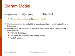 Bigram Model Approximate  by  P( unicorn | the mythical ) by P( unicorn | mythical ) Markov assumption :  the probability of a word depends only on the probability of a limited history Generalization: the probability of a word depends only on the probability of the  n  previous words trigrams, 4-grams, … the higher n is, the more data needed to train backoff models 