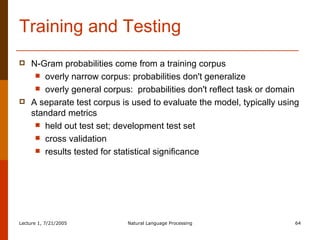 Training and Testing N-Gram probabilities come from a training corpus overly narrow corpus: probabilities don't generalize overly general corpus:  probabilities don't reflect task or domain A separate test corpus is used to evaluate the model, typically using standard metrics held out test set; development test set cross validation results tested for statistical significance 