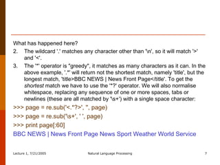 What has happened here?  The wildcard '.' matches any character other than '\n', so it will match '>' and '<'.  The '*' operator is "greedy", it matches as many characters as it can. In the above example, '.*' will return not the shortest match, namely 'title', but the longest match, 'title>BBC NEWS | News Front Page</title'. To get the  shortest  match we have to use the '*?' operator. We will also normalise whitespace, replacing any sequence of one or more spaces, tabs or newlines (these are all matched by '\s+') with a single space character:  >>> page = re.sub('<.*?>', '', page)  >>> page = re.sub('\s+', ' ', page)  >>> print page[:60]  BBC NEWS | News Front Page News Sport Weather World Service  