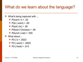 What do we learn about the language? What's being captured with ... P(want | I) = .32  P(to | want) = .65 P(eat | to) = .26  P(food | Chinese) = .56 P(lunch | eat) = .055 What about... P(I | I) = .0023 P(I | want) = .0025 P(I | food) = .013 
