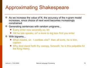 Approximating Shakespeare As we increase the value of N, the accuracy of the n-gram model increases, since choice of next word becomes increasingly constrained Generating sentences with random unigrams... Every enter now severally so, let Hill he late speaks; or! a more to leg less first you enter With bigrams... What means, sir.  I confess she?  then all sorts, he is trim, captain. Why dost stand forth thy canopy, forsooth; he is this palpable hit the King Henry. 