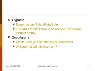 Trigrams Sweet prince, Falstaff shall die. This shall forbid it should be branded, if renown made it empty. Quadrigrams What!  I will go seek the traitor Gloucester. Will you not tell me who I am? 
