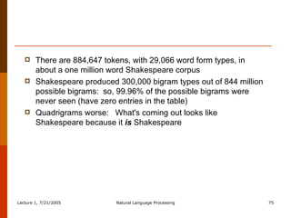 There are 884,647 tokens, with 29,066 word form types, in about a one million word Shakespeare corpus Shakespeare produced 300,000 bigram types out of 844 million possible bigrams:  so, 99.96% of the possible bigrams were never seen (have zero entries in the table) Quadrigrams worse:  What's coming out looks like Shakespeare because it  is  Shakespeare 