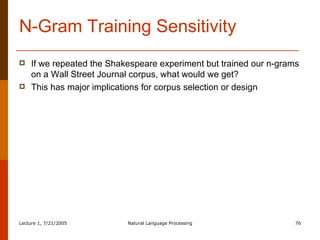 N-Gram Training Sensitivity If we repeated the Shakespeare experiment but trained our n-grams on a Wall Street Journal corpus, what would we get? This has major implications for corpus selection or design 