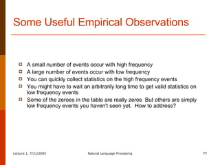 Some Useful Empirical Observations A small number of events occur with high frequency A large number of events occur with low frequency You can quickly collect statistics on the high frequency events You might have to wait an arbitrarily long time to get valid statistics on low frequency events Some of the zeroes in the table are really zeros  But others are simply low frequency events you haven't seen yet.  How to address? 