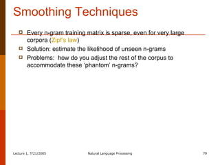 Smoothing Techniques Every n-gram training matrix is sparse, even for very large corpora ( Zipf’s law ) Solution: estimate the likelihood of unseen n-grams Problems:  how do you adjust the rest of the corpus to accommodate these ‘phantom’ n-grams? 