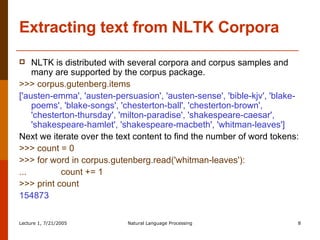 Extracting text from NLTK Corpora NLTK is distributed with several corpora and corpus samples and many are supported by the corpus package.  >>> corpus.gutenberg.items  ['austen-emma', 'austen-persuasion', 'austen-sense', 'bible-kjv', 'blake-poems', 'blake-songs', 'chesterton-ball', 'chesterton-brown', 'chesterton-thursday', 'milton-paradise', 'shakespeare-caesar', 'shakespeare-hamlet', 'shakespeare-macbeth', 'whitman-leaves']  Next we iterate over the text content to find the number of word tokens:  >>> count = 0  >>> for word in corpus.gutenberg.read('whitman-leaves'):  ...  count += 1  >>> print count  154873  