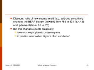 Discount: ratio of new counts to old (e.g. add-one smoothing changes the BERP bigram (to|want) from 786 to 331 (d c =.42) and  p(to|want) from .65 to .28) But this changes counts drastically:  too much weight given to unseen ngrams in practice, unsmoothed bigrams often work better ! 