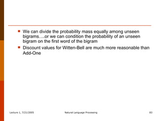 We can divide the probability mass equally among unseen bigrams….or we can condition the probability of an unseen bigram on the first word of the bigram Discount values for Witten-Bell are much more reasonable than Add-One 