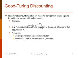 Re-estimate amount of probability mass for zero (or low count) ngrams by looking at ngrams with higher counts Estimate  E.g. N 0 ’s adjusted count is a function of the count of ngrams that occur once, N 1   Assumes:  word bigrams follow a binomial distribution We know number of unseen bigrams (VxV-seen) Good-Turing Discounting 