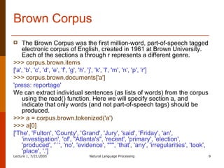 Brown Corpus The Brown Corpus was the first million-word, part-of-speech tagged electronic corpus of English, created in 1961 at Brown University. Each of the sections a through r represents a different genre.  >>> corpus.brown.items  ['a', 'b', 'c', 'd', 'e', 'f', 'g', 'h', 'j', 'k', 'l', 'm', 'n', 'p', 'r']  >>> corpus.brown.documents['a']  'press: reportage'   We can extract individual sentences (as lists of words) from the corpus using the read() function. Here we will specify section a, and indicate that only words (and not part-of-speech tags) should be produced.  >>> a = corpus.brown.tokenized('a')  >>> a[0]  ['The', 'Fulton', 'County', 'Grand', 'Jury', 'said', 'Friday', 'an', 'investigation', 'of', "Atlanta's", 'recent', 'primary', 'election', 'produced', '``', 'no', 'evidence', "''", 'that', 'any', 'irregularities', 'took', 'place', '.']  