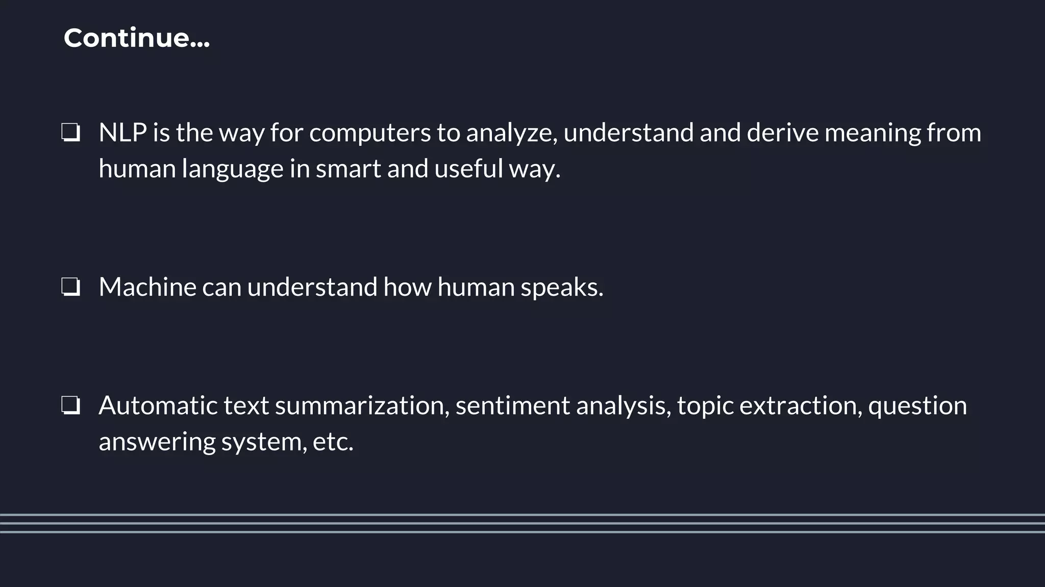 Continue...
❏ NLP is the way for computers to analyze, understand and derive meaning from
human language in smart and useful way.
❏ Machine can understand how human speaks.
❏ Automatic text summarization, sentiment analysis, topic extraction, question
answering system, etc.