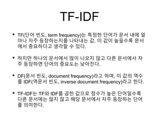 TF-IDF
• TF(단어 빈도, term frequency)는 특정한 단어가 문서 내에 얼
마나 자주 등장하는지를 나타내는 값. 이 값이 높을수록 문서
에서 중요하다고 생각할 수 있다.
• 하지만 하나의 문서에서 많이 나오지 않고 다른 문서에서 자
주 등장하면 단어의 중요도는 낮아진다.
• DF(문서 빈도, document frequency)라고 하며, 이 값의 역수
를 IDF(역문서 빈도, inverse document frequency)라고 한다.
• TF-IDF는 TF와 IDF를 곱한 값으로 점수가 높은 단어일수록
다른 문서에는 많지 않고 해당 문서에서 자주 등장하는 단어
를 의미한다.
 