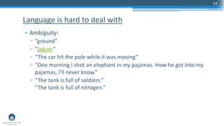 14
• Ambiguity:
▫ “ground”
▫ “jaguar”
▫ “The car hit the pole while it was moving”
▫ “One morning I shot an elephant in my pajamas. How he got into my
pajamas, I’ll never know.”
▫ “The tank is full of soldiers.”
“The tank is full of nitrogen.”
Language is hard to deal with
 