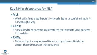 35
• MLP:
▫ Work with fixed sized inputs ; Networks learn to combine inputs in
a meaningful way
• CNNs:
▫ Specialized feed-forward architectures that extracts local patterns
in the data
• RNNs:
▫ Takes as input a sequence of items, and produce a fixed size
vector that summarizes that sequence
Key NN architectures for NLP
 