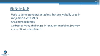 43
Used to generate representations that are typically used in
conjunction with MLPs
Great for sequences
Addresses many challenges in language modeling (markov
assumptions, sparsity etc.)
RNNs in NLP
 