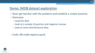 46
• Goal: get familiar with the problem and establish a simple baseline.
• Overview:
▫ Load the data
▫ Look at a sample of positive and negative reviews
▫ Look at some distributional data
• Code: 08-imdb-explore.ipynb
Demo: IMDB dataset exploration
 