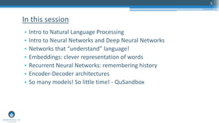 5
• Intro to Natural Language Processing
• Intro to Neural Networks and Deep Neural Networks
• Networks that “understand” language!
• Embeddings: clever representation of words
• Recurrent Neural Networks: remembering history
• Encoder-Decoder architectures
• So many models! So little time! - QuSandbox
In this session
 