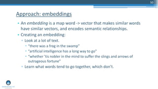 50
• An embedding is a map word -> vector that makes similar words
have similar vectors, and encodes semantic relationships.
• Creating an embedding:
▫ Look at a lot of text.
 “there was a frog in the swamp”
 “artificial intelligence has a long way to go”
 “whether ’tis nobler in the mind to suffer the slings and arrows of
outrageous fortune”
▫ Learn what words tend to go together, which don’t.
Approach: embeddings
 