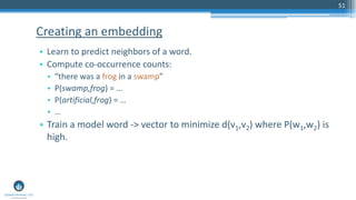 51
• Learn to predict neighbors of a word.
• Compute co-occurrence counts:
• “there was a frog in a swamp”
• P(swamp,frog) = …
• P(artificial,frog) = …
• …
• Train a model word -> vector to minimize d(v1,v2) where P(w1,w2) is
high.
Creating an embedding
 