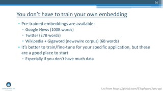 56
• Pre-trained embeddings are available:
▫ Google News (100B words)
▫ Twitter (27B words)
▫ Wikipedia + Gigaword (newswire corpus) (6B words)
• It’s better to train/fine-tune for your specific application, but these
are a good place to start
▫ Especially if you don’t have much data
You don’t have to train your own embedding
List from https://github.com/3Top/word2vec-api
 