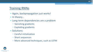69
• Again, backpropagation just works!
• In theory…
• Long-term dependencies are a problem
▫ Vanishing gradients
▫ Exploding gradients
• Solutions:
▫ Careful initialization
▫ Short sequences
▫ More advanced techniques, such as LSTM
Training RNNs
 