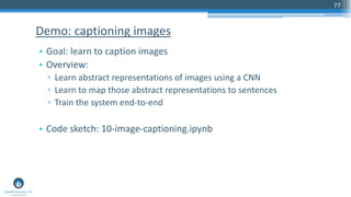 77
• Goal: learn to caption images
• Overview:
▫ Learn abstract representations of images using a CNN
▫ Learn to map those abstract representations to sentences
▫ Train the system end-to-end
• Code sketch: 10-image-captioning.ipynb
Demo: captioning images
 