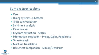 8
• Q/A
• Dialog systems - Chatbots
• Topic summarization
• Sentiment analysis
• Classification
• Keyword extraction - Search
• Information extraction – Prices, Dates, People etc.
• Tone Analysis
• Machine Translation
• Document comparison – Similar/Dissimilar
Sample applications
 