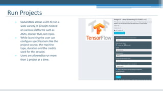 Run Projects
➢ QuSandbox allows users to run a
wide variety of projects hosted
on various platforms such as
AMIs, Docker Hub, Git repos.
➢ While launching the user can
configure specifications like the
project source, the machine
type, duration and the credits
used for this session.
➢ Users are allowed to run more
than 1 project at a time.
 