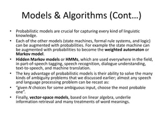 Models & Algorithms (Cont…)
• Probabilistic models are crucial for capturing every kind of linguistic
knowledge.
• Each of the other models (state machines, formal rule systems, and logic)
can be augmented with probabilities. For example the state machine can
be augmented with probabilities to become the weighted automaton or
Markov model.
• Hidden Markov models or HMMs, which are used everywhere in the field,
in part-of-speech tagging, speech recognition, dialogue understanding,
text-to-speech, and machine translation.
• The key advantage of probabilistic models is their ability to solve the many
kinds of ambiguity problems that we discussed earlier; almost any speech
and language processing problem can be recast as:
• “given N choices for some ambiguous input, choose the most probable
one”.
• Finally, vector-space models, based on linear algebra, underlie
information retrieval and many treatments of word meanings.
 
