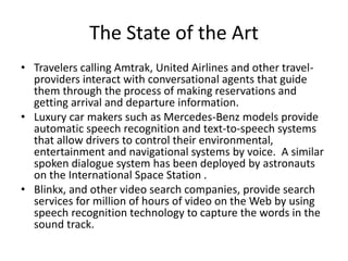 The State of the Art
• Travelers calling Amtrak, United Airlines and other travel-
providers interact with conversational agents that guide
them through the process of making reservations and
getting arrival and departure information.
• Luxury car makers such as Mercedes-Benz models provide
automatic speech recognition and text-to-speech systems
that allow drivers to control their environmental,
entertainment and navigational systems by voice. A similar
spoken dialogue system has been deployed by astronauts
on the International Space Station .
• Blinkx, and other video search companies, provide search
services for million of hours of video on the Web by using
speech recognition technology to capture the words in the
sound track.
 