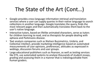 The State of the Art (Cont…)
• Google provides cross-language information retrieval and translation
services where a user can supply queries in their native language to search
collections in another language. Google translates the query, finds the
most relevant pages and then automatically translates them back to the
user’s native language.
• Interactive tutors, based on lifelike animated characters, serve as tutors
for children learning to read, and as therapists for people dealing with
aphasia and Parkinsons disease.
• Text analysis companies such as Nielsen Buzzmetrics, Umbria, and
Collective Intellect, provide marketing intelligence based on automated
measurements of user opinions, preferences, attitudes as expressed in
weblogs, discussion forums and user groups.
• Large educational publishers such as Pearson, as well as testing services
like ETS, use automated systems to analyze thousands of student essays,
grading and assessing them in a manner that is indistinguishable from
human graders.
 