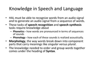 Knowledge in Speech and Language
• HAL must be able to recognize words from an audio signal
and to generate an audio signal from a sequence of words.
• These tasks of speech recognition and speech synthesis
tasks require knowledge about
– Phonetics - how words are pronounced in terms of sequences
of sounds
– Phonology - how each of these sounds is realized acoustically.
• Morphology, the way words break down into component
parts that carry meanings like singular versus plural.
• The knowledge needed to order and group words together
comes under the heading of Syntax.
 