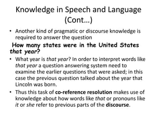 Knowledge in Speech and Language
(Cont…)
• Another kind of pragmatic or discourse knowledge is
required to answer the question
How many states were in the United States
that year?
• What year is that year? In order to interpret words like
that year a question answering system need to
examine the earlier questions that were asked; in this
case the previous question talked about the year that
Lincoln was born.
• Thus this task of co-reference resolution makes use of
knowledge about how words like that or pronouns like
it or she refer to previous parts of the discourse.
 