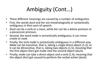 Ambiguity (Cont…)
• These different meanings are caused by a number of ambiguities.
• First, the words duck and her are morphologically or syntactically
ambiguous in their part-of-speech.
• Duck can be a verb or a noun, while her can be a dative pronoun or
a possessive pronoun.
• Second, the word make is semantically ambiguous; it can mean
create or cook.
• Finally, the verb make is syntactically ambiguous in a different way.
Make can be transitive, that is, taking a single direct object (1.2), or
it can be ditransitive, that is, taking two objects (1.5), meaning that
the first object (her) got made into the second object (duck).
• Finally, make can take a direct object and a verb (1.4), meaning that
the object (her) got caused to perform the verbal action (duck).
 