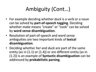 Ambiguity (Cont…)
• For example deciding whether duck is a verb or a noun
can be solved by part-of-speech tagging. Deciding
whether make means “create” or “cook” can be solved
by word sense disambiguation.
• Resolution of part-of-speech and word sense
ambiguities are two important kinds of lexical
disambiguation.
• Deciding whether her and duck are part of the same
entity (as in (1.1) or (1.4)) or are different entity (as in
(1.2)) is an example of Syntactic disambiguation can be
addressed by probabilistic parsing.
 