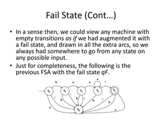 Fail State (Cont…)
• In a sense then, we could view any machine with
empty transitions as if we had augmented it with
a fail state, and drawn in all the extra arcs, so we
always had somewhere to go from any state on
any possible input.
• Just for completeness, the following is the
previous FSA with the fail state qF.
 