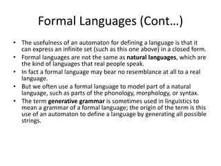Formal Languages (Cont…)
• The usefulness of an automaton for defining a language is that it
can express an infinite set (such as this one above) in a closed form.
• Formal languages are not the same as natural languages, which are
the kind of languages that real people speak.
• In fact a formal language may bear no resemblance at all to a real
language.
• But we often use a formal language to model part of a natural
language, such as parts of the phonology, morphology, or syntax.
• The term generative grammar is sometimes used in linguistics to
mean a grammar of a formal language; the origin of the term is this
use of an automaton to define a language by generating all possible
strings.
 