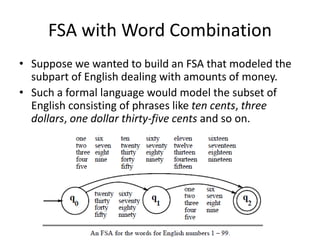 FSA with Word Combination
• Suppose we wanted to build an FSA that modeled the
subpart of English dealing with amounts of money.
• Such a formal language would model the subset of
English consisting of phrases like ten cents, three
dollars, one dollar thirty-five cents and so on.
 