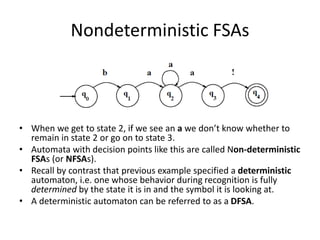 Nondeterministic FSAs
• When we get to state 2, if we see an a we don’t know whether to
remain in state 2 or go on to state 3.
• Automata with decision points like this are called Non-deterministic
FSAs (or NFSAs).
• Recall by contrast that previous example specified a deterministic
automaton, i.e. one whose behavior during recognition is fully
determined by the state it is in and the symbol it is looking at.
• A deterministic automaton can be referred to as a DFSA.
 