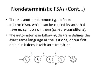 Nondeterministic FSAs (Cont…)
• There is another common type of non-
determinism, which can be caused by arcs that
have no symbols on them (called ε-transitions).
• The automaton ε in following diagram defines the
exact same language as the last one, or our first
one, but it does it with an ε-transition.
 
