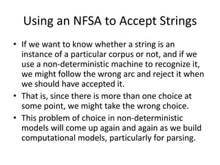Using an NFSA to Accept Strings
• If we want to know whether a string is an
instance of a particular corpus or not, and if we
use a non-deterministic machine to recognize it,
we might follow the wrong arc and reject it when
we should have accepted it.
• That is, since there is more than one choice at
some point, we might take the wrong choice.
• This problem of choice in non-deterministic
models will come up again and again as we build
computational models, particularly for parsing.
 