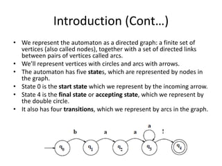 Introduction (Cont…)
• We represent the automaton as a directed graph: a finite set of
vertices (also called nodes), together with a set of directed links
between pairs of vertices called arcs.
• We’ll represent vertices with circles and arcs with arrows.
• The automaton has five states, which are represented by nodes in
the graph.
• State 0 is the start state which we represent by the incoming arrow.
• State 4 is the final state or accepting state, which we represent by
the double circle.
• It also has four transitions, which we represent by arcs in the graph.
 