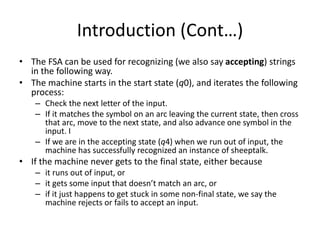 Introduction (Cont…)
• The FSA can be used for recognizing (we also say accepting) strings
in the following way.
• The machine starts in the start state (q0), and iterates the following
process:
– Check the next letter of the input.
– If it matches the symbol on an arc leaving the current state, then cross
that arc, move to the next state, and also advance one symbol in the
input. I
– If we are in the accepting state (q4) when we run out of input, the
machine has successfully recognized an instance of sheeptalk.
• If the machine never gets to the final state, either because
– it runs out of input, or
– it gets some input that doesn’t match an arc, or
– if it just happens to get stuck in some non-final state, we say the
machine rejects or fails to accept an input.
 