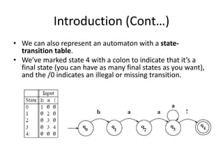 Introduction (Cont…)
• We can also represent an automaton with a state-
transition table.
• We’ve marked state 4 with a colon to indicate that it’s a
final state (you can have as many final states as you want),
and the /0 indicates an illegal or missing transition.
 