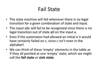 Fail State
• The state machine will fail whenever there is no legal
transition for a given combination of state and input.
• The input abc will fail to be recognized since there is no
legal transition out of state q0 on the input a.
• Even if the automaton had allowed an initial a it would
have certainly failed on c, since c isn’t even in the
alphabet!
• We can think of these ‘empty’ elements in the table as
if they all pointed at one ‘empty’ state, which we might
call the fail state or sink state.
 