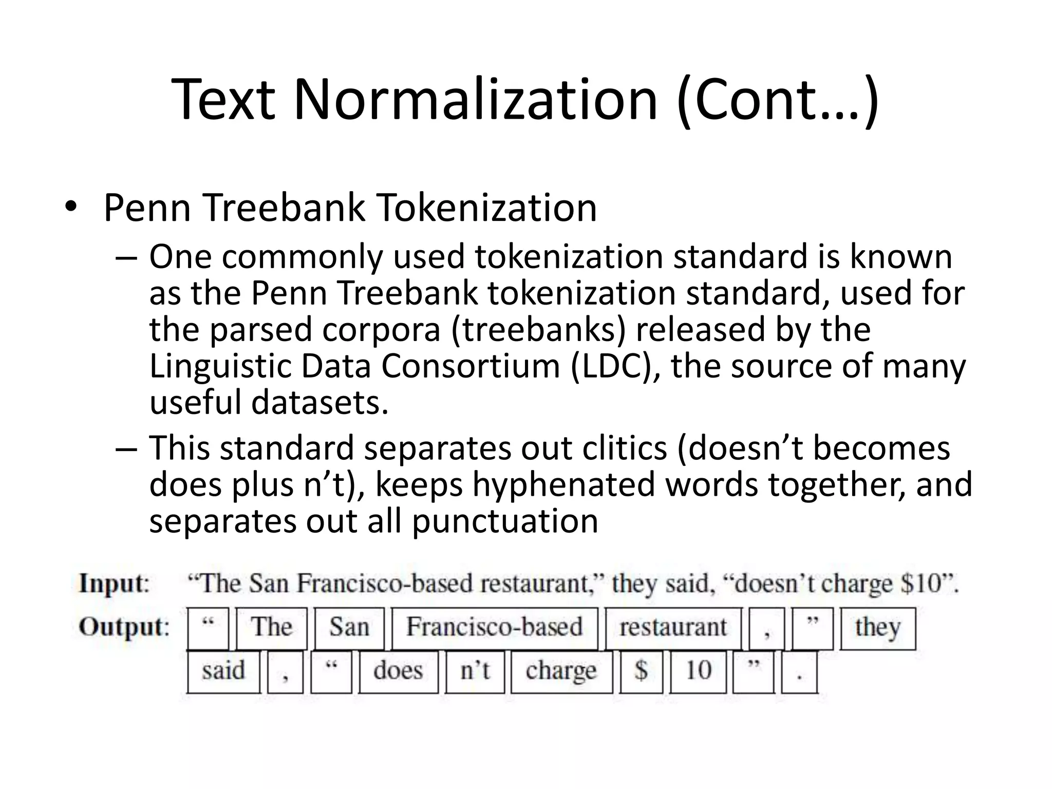 Text Normalization (Cont…)
• Penn Treebank Tokenization
– One commonly used tokenization standard is known
as the Penn Treebank tokenization standard, used for
the parsed corpora (treebanks) released by the
Linguistic Data Consortium (LDC), the source of many
useful datasets.
– This standard separates out clitics (doesn’t becomes
does plus n’t), keeps hyphenated words together, and
separates out all punctuation
 