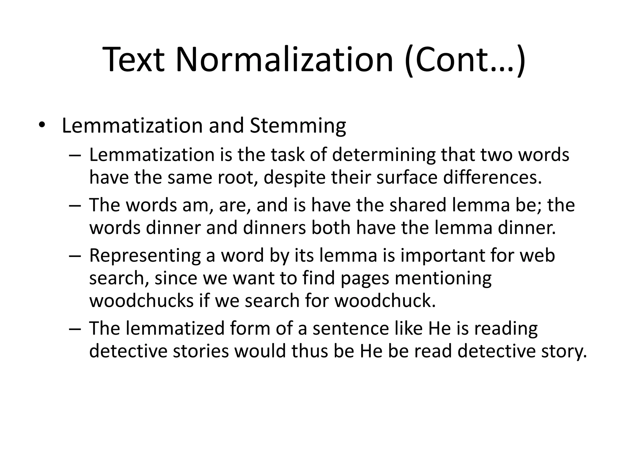 Text Normalization (Cont…)
• Lemmatization and Stemming
– Lemmatization is the task of determining that two words
have the same root, despite their surface differences.
– The words am, are, and is have the shared lemma be; the
words dinner and dinners both have the lemma dinner.
– Representing a word by its lemma is important for web
search, since we want to find pages mentioning
woodchucks if we search for woodchuck.
– The lemmatized form of a sentence like He is reading
detective stories would thus be He be read detective story.
 