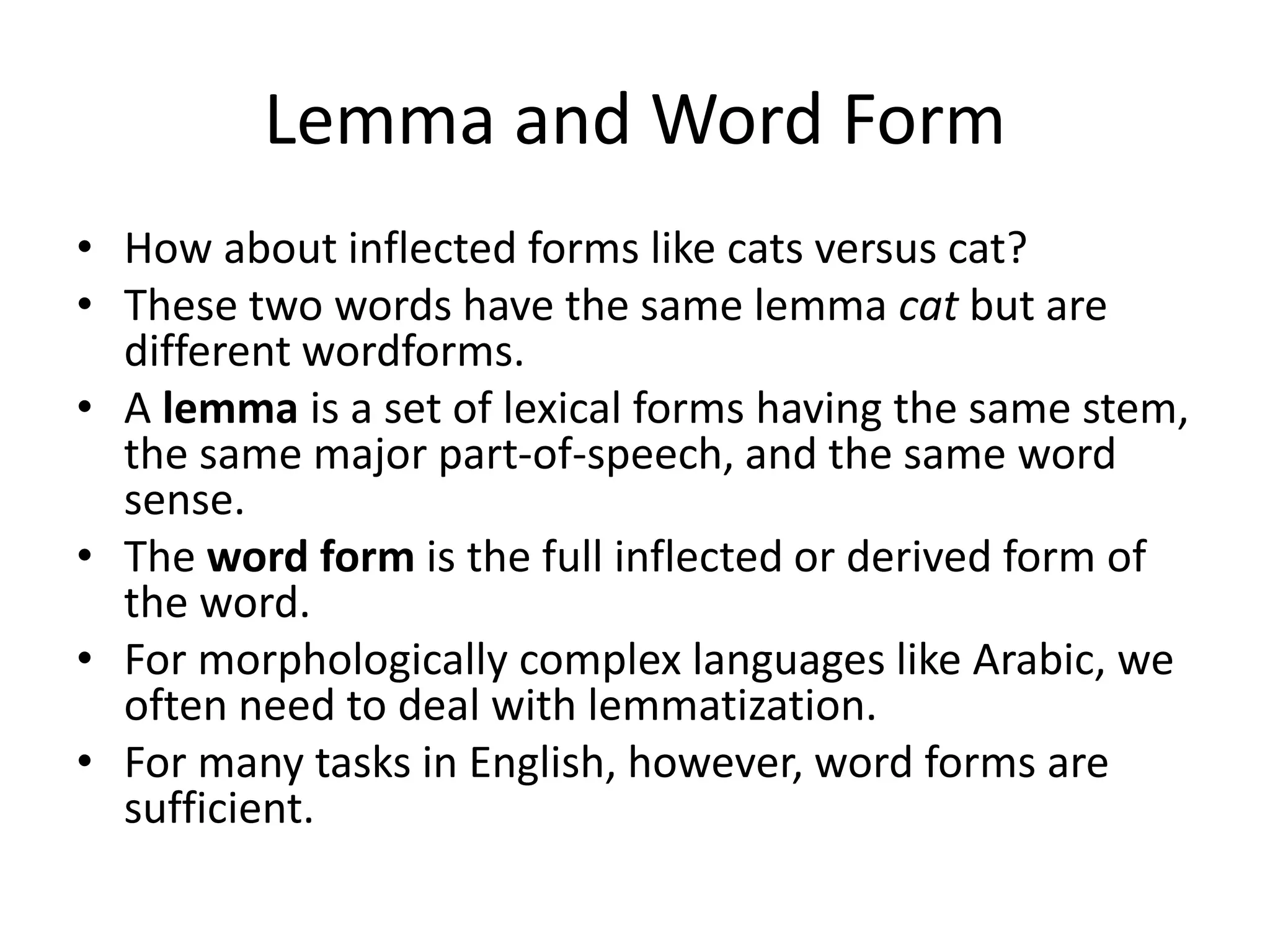 Lemma and Word Form
• How about inflected forms like cats versus cat?
• These two words have the same lemma cat but are
different wordforms.
• A lemma is a set of lexical forms having the same stem,
the same major part-of-speech, and the same word
sense.
• The word form is the full inflected or derived form of
the word.
• For morphologically complex languages like Arabic, we
often need to deal with lemmatization.
• For many tasks in English, however, word forms are
sufficient.
 